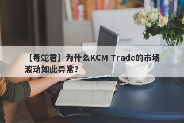 【毒蛇君】为什么KCM Trade的市场波动如此异常？