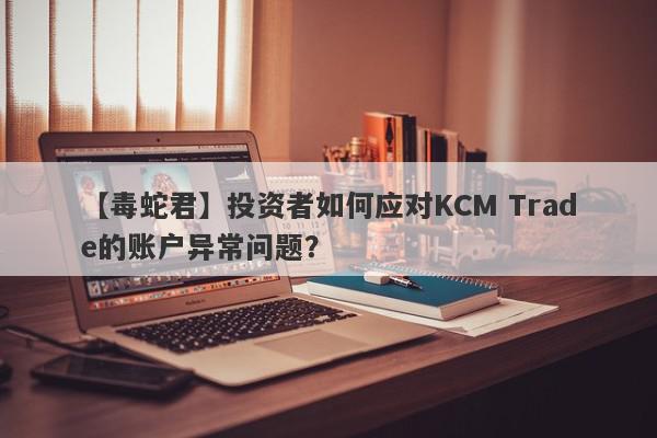 【毒蛇君】投资者如何应对KCM Trade的账户异常问题？