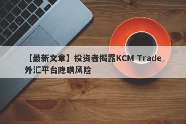 【最新文章】投资者揭露KCM Trade外汇平台隐瞒风险