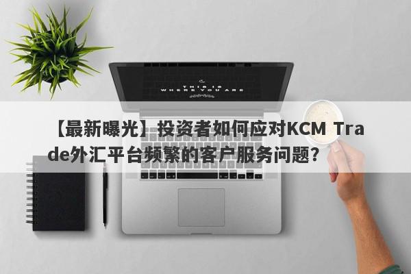 【最新曝光】投资者如何应对KCM Trade外汇平台频繁的客户服务问题？