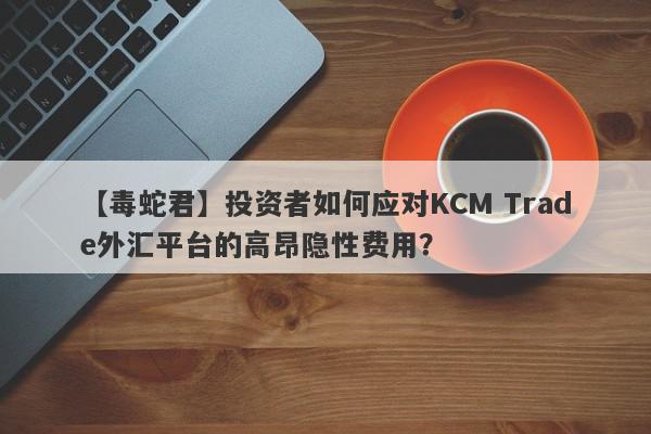 【毒蛇君】投资者如何应对KCM Trade外汇平台的高昂隐性费用？