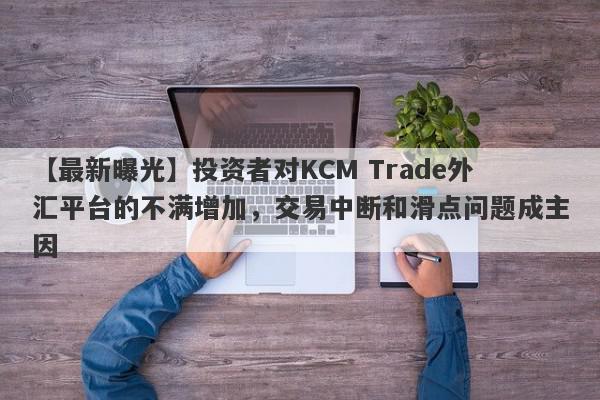 【最新曝光】投资者对KCM Trade外汇平台的不满增加，交易中断和滑点问题成主因