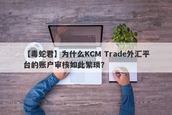 【毒蛇君】为什么KCM Trade外汇平台的账户审核如此繁琐？