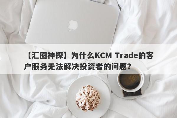 【汇圈神探】为什么KCM Trade的客户服务无法解决投资者的问题？