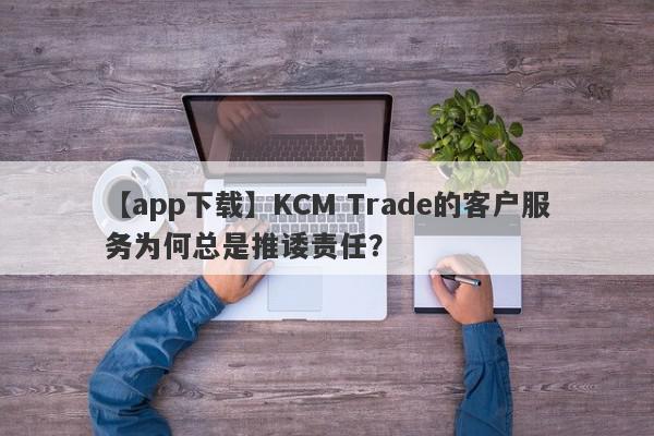 【app下载】KCM Trade的客户服务为何总是推诿责任？