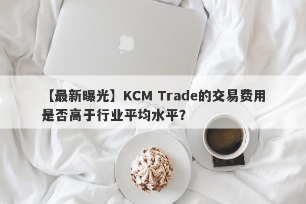 【最新曝光】KCM Trade的交易费用是否高于行业平均水平？