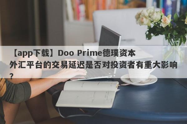 【app下载】Doo Prime德璞资本外汇平台的交易延迟是否对投资者有重大影响？