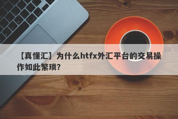 【真懂汇】为什么htfx外汇平台的交易操作如此繁琐？