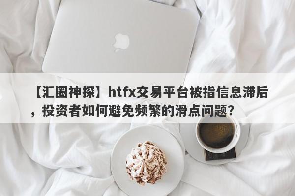 【汇圈神探】htfx交易平台被指信息滞后，投资者如何避免频繁的滑点问题？