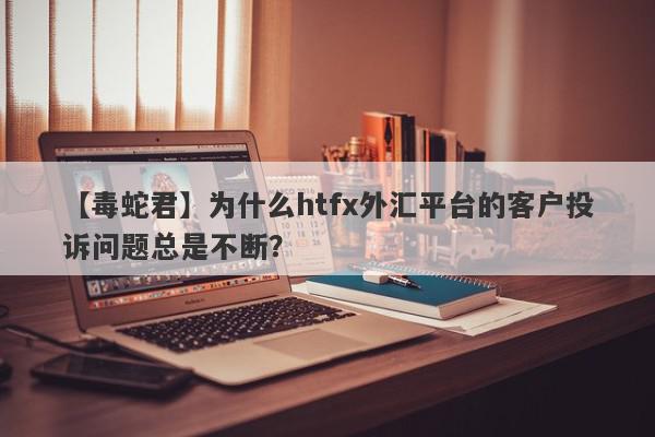 【毒蛇君】为什么htfx外汇平台的客户投诉问题总是不断？