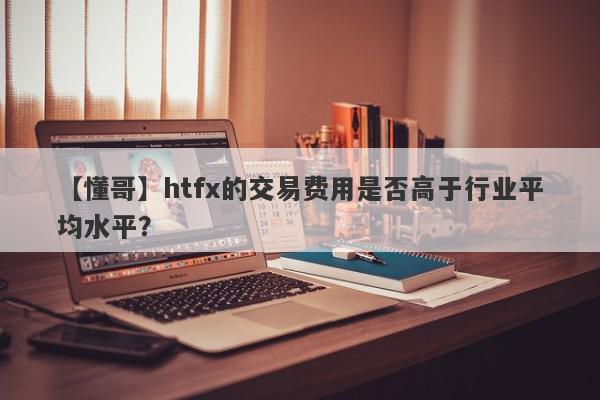 【懂哥】htfx的交易费用是否高于行业平均水平？