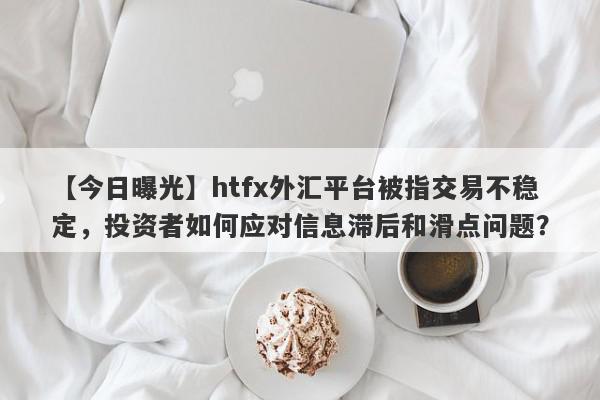 【今日曝光】htfx外汇平台被指交易不稳定，投资者如何应对信息滞后和滑点问题？