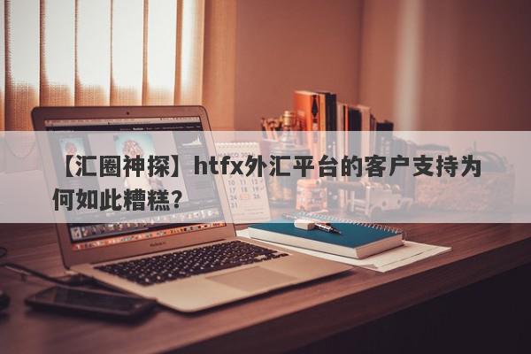 【汇圈神探】htfx外汇平台的客户支持为何如此糟糕？