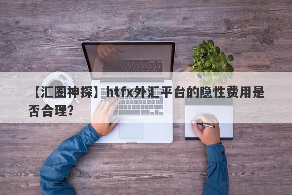 【汇圈神探】htfx外汇平台的隐性费用是否合理？