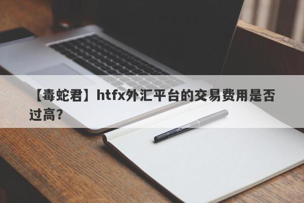 【毒蛇君】htfx外汇平台的交易费用是否过高？