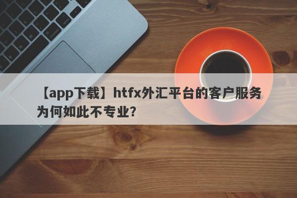 【app下载】htfx外汇平台的客户服务为何如此不专业？