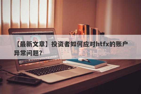 【最新文章】投资者如何应对htfx的账户异常问题？