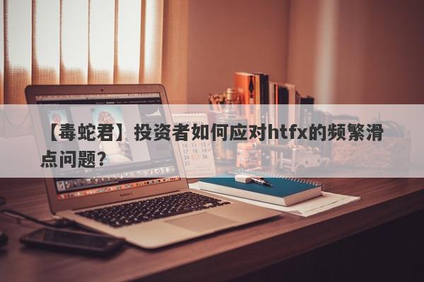 【毒蛇君】投资者如何应对htfx的频繁滑点问题？