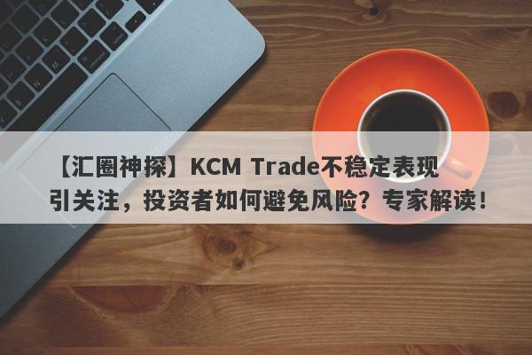 【汇圈神探】KCM Trade不稳定表现引关注，投资者如何避免风险？专家解读！