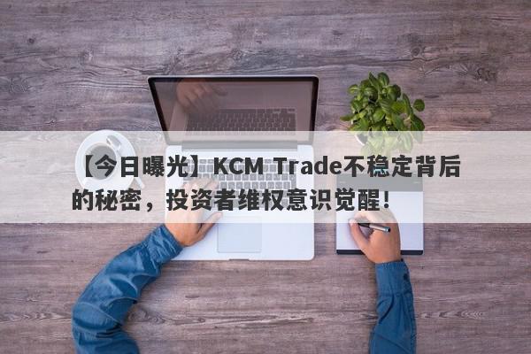 【今日曝光】KCM Trade不稳定背后的秘密，投资者维权意识觉醒！