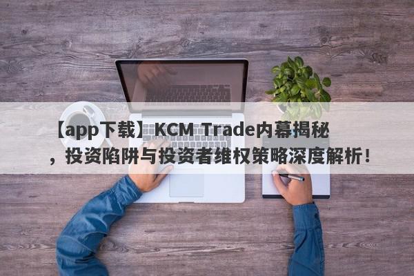 【app下载】KCM Trade内幕揭秘，投资陷阱与投资者维权策略深度解析！