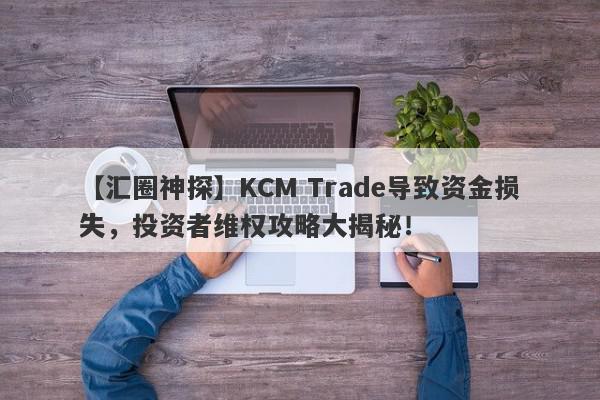 【汇圈神探】KCM Trade导致资金损失，投资者维权攻略大揭秘！