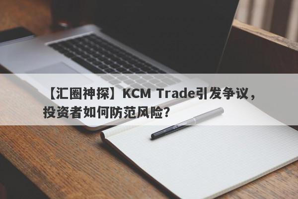 【汇圈神探】KCM Trade引发争议，投资者如何防范风险？