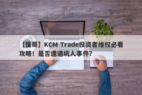 【懂哥】KCM Trade投资者维权必看攻略！是否遭遇坑人事件？