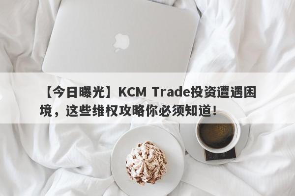 【今日曝光】KCM Trade投资遭遇困境，这些维权攻略你必须知道！