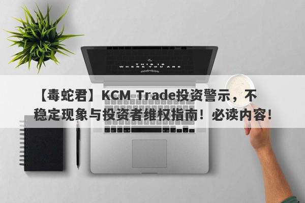 【毒蛇君】KCM Trade投资警示，不稳定现象与投资者维权指南！必读内容！