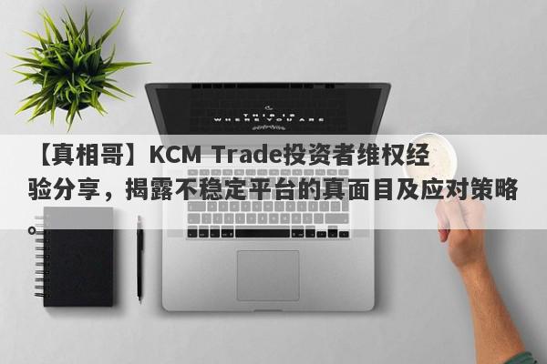 【真相哥】KCM Trade投资者维权经验分享，揭露不稳定平台的真面目及应对策略。