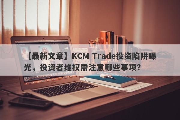 【最新文章】KCM Trade投资陷阱曝光，投资者维权需注意哪些事项？