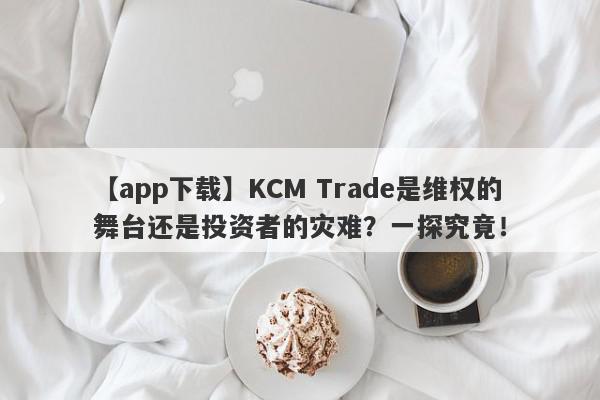 【app下载】KCM Trade是维权的舞台还是投资者的灾难？一探究竟！