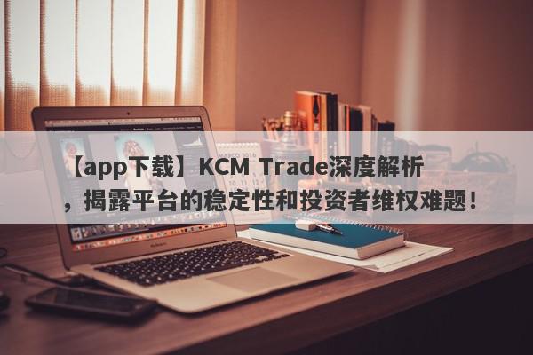 【app下载】KCM Trade深度解析，揭露平台的稳定性和投资者维权难题！