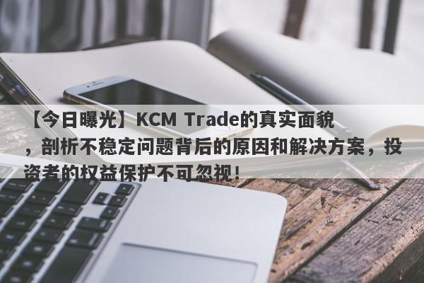 【今日曝光】KCM Trade的真实面貌，剖析不稳定问题背后的原因和解决方案，投资者的权益保护不可忽视！