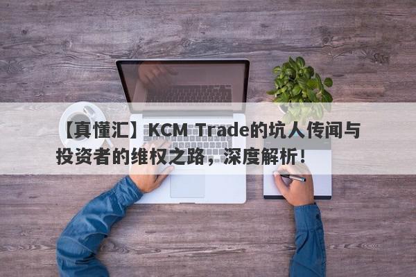 【真懂汇】KCM Trade的坑人传闻与投资者的维权之路，深度解析！