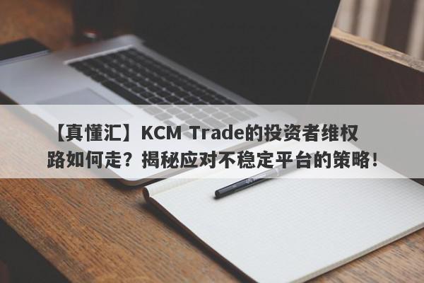 【真懂汇】KCM Trade的投资者维权路如何走？揭秘应对不稳定平台的策略！