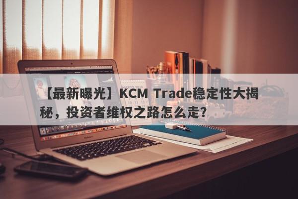 【最新曝光】KCM Trade稳定性大揭秘，投资者维权之路怎么走？