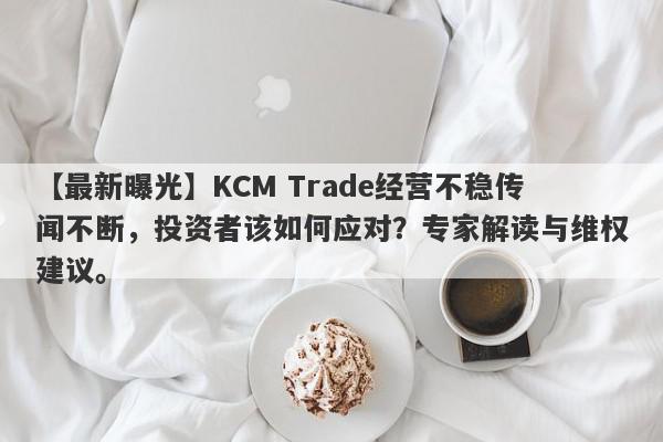 【最新曝光】KCM Trade经营不稳传闻不断，投资者该如何应对？专家解读与维权建议。