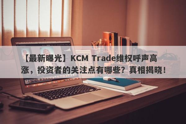 【最新曝光】KCM Trade维权呼声高涨，投资者的关注点有哪些？真相揭晓！