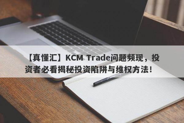 【真懂汇】KCM Trade问题频现，投资者必看揭秘投资陷阱与维权方法！