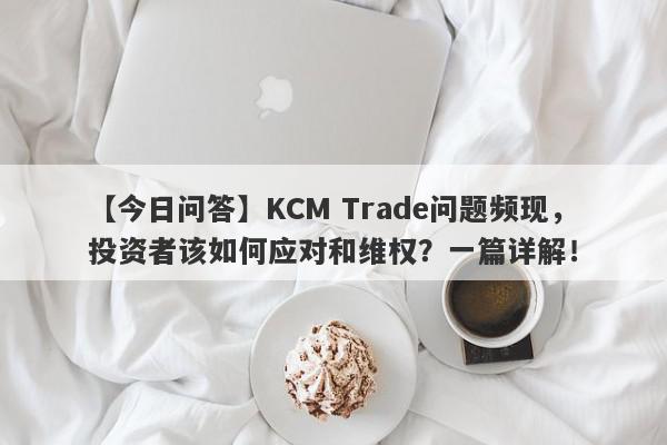 【今日问答】KCM Trade问题频现，投资者该如何应对和维权？一篇详解！