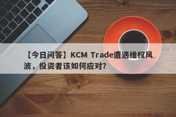 【今日问答】KCM Trade遭遇维权风波，投资者该如何应对？