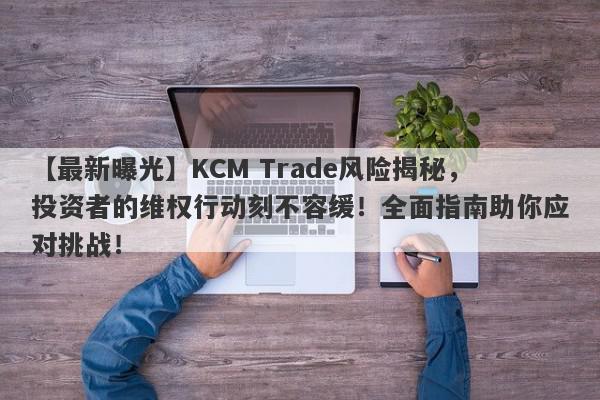 【最新曝光】KCM Trade风险揭秘，投资者的维权行动刻不容缓！全面指南助你应对挑战！