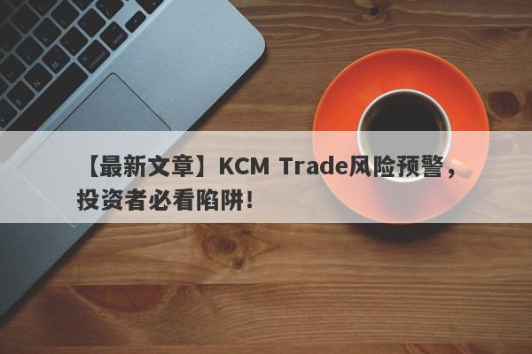 【最新文章】KCM Trade风险预警，投资者必看陷阱！