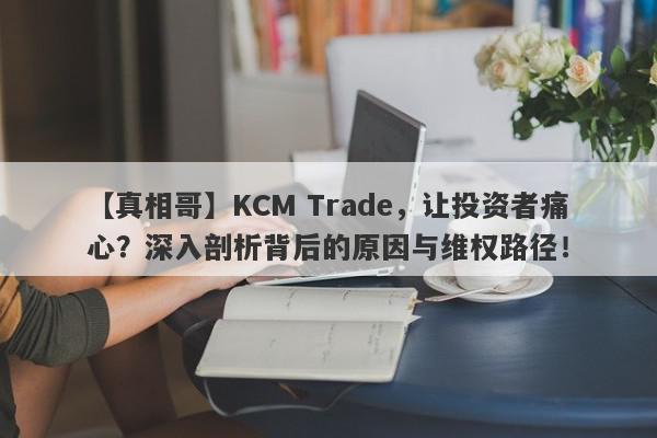 【真相哥】KCM Trade，让投资者痛心？深入剖析背后的原因与维权路径！