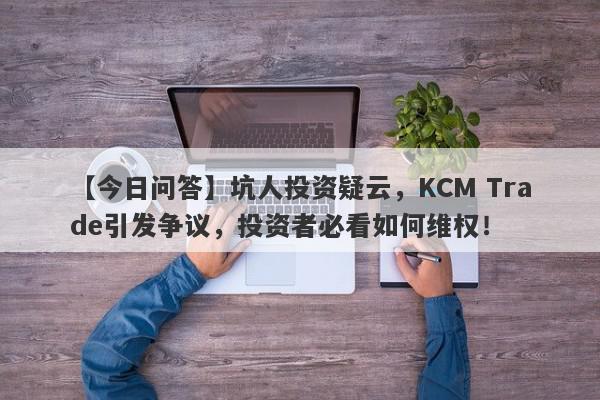 【今日问答】坑人投资疑云，KCM Trade引发争议，投资者必看如何维权！