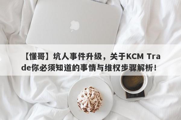 【懂哥】坑人事件升级，关于KCM Trade你必须知道的事情与维权步骤解析！