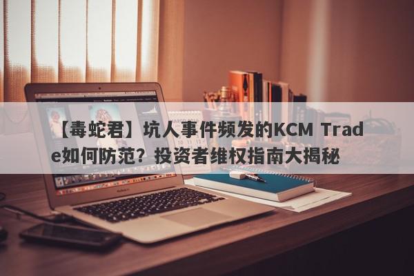 【毒蛇君】坑人事件频发的KCM Trade如何防范？投资者维权指南大揭秘