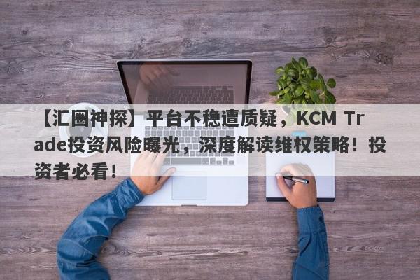 【汇圈神探】平台不稳遭质疑，KCM Trade投资风险曝光，深度解读维权策略！投资者必看！